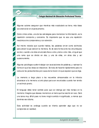 194
Algunos autores aseguran que mientras más vocabulario se tiene, más ideas
seconstruirán en el pensamiento.
Como vimos antes, una de las estrategias para memorizar la información, es la
repetición constante y consiente. Es importante que no sea una repetición
mecánica sino comprensiva y con atención.
Así mismo notarás que cuando hablas, las palabras sirven como estímulos
para atraer lo que está en la memoria. Es de esta forma como los circunloquios
se dan, cuando una idea enunciada lleva a otra y ésta a otra más, al igual que
una rama que se divide en dos, y una de ellas, en otras dos y así
sucesivamente.
Algunos psicólogos suelen trabajar con asociaciones de palabras, y rastrean la
forma en que las ideas se relacionan. Se trata de hacerlo rápidamente para no
censurar los pensamientos por causa de la moral o lo que esperan que se diga.
La memoria a largo plazo o los recuerdos almacenados en la infancia
atraviesan a la memoria a corto plazo para ser enunciados cuando han tenido
un estímulo previo.
El lenguaje debe tener sentido para que se retenga por más tiempo en la
memoria. Imagina que deseas memorizar un texto quefue escrito en ruso. Será
una tarea muy dif ícil pues no tiene ningún sentido ni significado, a menos que
domines ese idioma.
Esta actividad es análoga cuando se intenta aprender algo que no se
comprende en realidad.
 