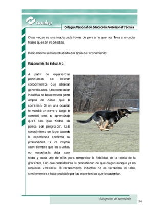 196
Otras veces es una inadecuada forma de pensar lo que nos lleva a enunciar
frases queson incorrectas.
Básicamente se han estudiado dos tipos derazonamiento:
Razonamiento inductivo:
A partir de experiencias
particulares se infieren
conocimientos que abarcan
generalidades. Una conclusión
inductiva se basa en una gama
amplia de casos que la
confirman. Si en una ocasión
te mordió un perro y luego te
correteó otro, tu aprendizaje
quizá sea que “todos los
perros son peligrosos”. Este
conocimiento se logra cuando
la experiencia confirma su
probabilidad. Si los objetos
caen siempre que los sueltas,
no necesitarás dejar caer
todos y cada uno de ellos para comprobar la fiabilidad de la teoría de la
gravedad, sino que considerarás la probabilidad de que caigan aunque ya no
requieras verificarlo. El razonamiento inductivo no es verdadero ni falso,
simplementese hace probable por las experiencias que lo sustentan.
 