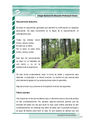 197
Razonamiento deductivo:
Se basa en argumentos generales que permiten la confirmación en aspectos
particulares. Se basa únicamente en la lógica de la argumentación. Si
consideramos que:
Todos los árboles tienen
tronco, raíces y ramas,
El cedro es un árbol,
Por lo tanto, el cedro tiene
tronco, raíces y ramas.
Este tipo de razonamientos
se basa en la fiabilidad de
una teoría y no en la
evidencia de la experiencia.
De esta forma comprenderás mejor tu forma de hablar y argumentar para
defender un postulado o un hecho concreto. La manera en que razonas está
profundamente ligada contus aseveraciones sobre lo aprendido.
Algunos errores muy comunes en la expresión oral son los siguientes:
Falsas causales:
Hay ocasiones en las que se deduce que un elemento causa a otrosólo porque
se dan simultáneamente. Por ejemplo, algunas personas piensan que las
burbujas del jabón son las que lavan la ropa, pues ambos procesos se dan
simultáneamente, sin embargo hay polvo de jabón que no produce burbujas y
es igual de efectivo para lavar la ropa. En otro aspecto se deduce que una
 