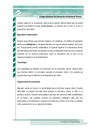 198
camisa negra te ha producido mala suerte porque reflexionaste que al traerla
puesta te sucedieron cosas desagradables. Lo anterior es un error y no es un
argumento razonado.
Ejem plos inadecuados:
Existen argumentos que parecen lógicos, sin embargo, el empleo de ejemplos
deben ser analógicos y correspondientes a lo quese desea explicar, de no ser
así, el argumento pierde credibilidad. Si quieres explicar la inexistencia de los
extraterrestres poniendo de ejemplo la poca credibilidad ante los ovnis, estarás
entrando en un terreno pantanoso, pues la existencia de un ovni no se
relacionasiempre con extraterrestres.
Tautología:
Una tautología es explicar un contenido con el contenido mismo. Quiere decir
que intentas definir un concepto usando el concepto mismo. Un ejemplo es
cuando dices que la definición de libertad es ser libre.
Argumentos de autoridad:
Algunas veces se recurre a autoridades para confirmar alguna idea. Cuando
defiendes la certeza de algo sólo porque tu hermano mayor lo dijo, o tu
profesor favorito. Existen autoridades a las que les cedemos total credibilidad y
no la tienen, por ejemplo cuando se considera verdadero algo que fue
escuchado en la televisión o porque fue citado en un libro. Si no hay un análisis
crítico personal no es un argumento fiable.
 