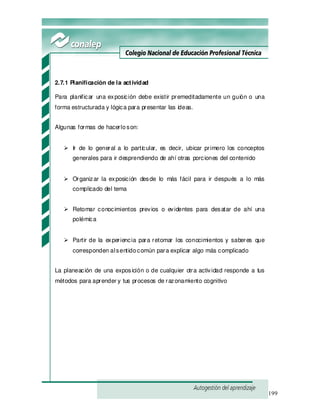 199
2.7.1 Planificación de la actividad
Para planificar una exposición debe existir premeditadamente un guión o una
forma estructurada y lógica para presentar las ideas.
Algunas formas de hacerloson:
Ir de lo general a lo particular, es decir, ubicar primero los conceptos
generales para ir desprendiendo de ahí otras porciones del contenido
Organizar la exposición desde lo más fácil para ir después a lo más
complicado del tema
Retomar conocimientos previos o evidentes para desatar de ahí una
polémica
Partir de la experiencia para retomar los conocimientos y saberes que
corresponden alsentidocomún para explicar algo más complicado
La planeación de una exposición o de cualquier otra actividad responde a tus
métodos para aprender y tus procesos de razonamiento cognitivo
 