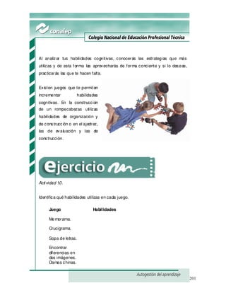 201
Al analizar tus habilidades cognitivas, conocerás las estrategias que más
utilizas y de esta forma las aprovecharás de forma conciente y si lo deseas,
practicarás las que te hacen falta.
Existen juegos que te permiten
incrementar habilidades
cognitivas. En la construcción
de un rompecabezas utilizas
habilidades de organización y
de construcción o en el ajedrez,
las de evaluación y las de
construcción.
Actividad 10.
Identifica qué habilidades utilizas en cada juego.
Juego Habilidades
Memorama.
Crucigrama.
Sopa de letras.
Encontrar
diferencias en
dos imágenes.
Damas chinas.
 