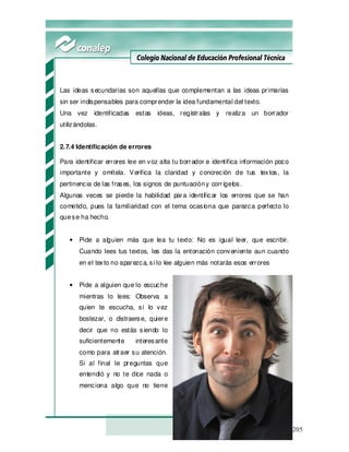 205
Las ideas secundarias son aquellas que complementan a las ideas primarias
sin ser indispensables para comprender la idea fundamental del texto.
Una vez identificadas estas ideas, regístralas y realiza un borrador
utilizándolas.
2.7.4 Identificación de errores
Para identificar errores lee en voz alta tu borrador e identifica información poco
importante y omítela. Verifica la claridad y concreción de tus textos, la
pertinencia de las frases, los signos de puntuacióny corrígelos.
Algunas veces se pierde la habilidad para identificar los errores que se han
cometido, pues la familiaridad con el tema ocasiona que parezca perfecto lo
quese ha hecho.
• Pide a alguien más que lea tu texto: No es igual leer, que escribir.
Cuando lees tus textos, les das la entonación conveniente aun cuando
en el texto no aparezca, si lo lee alguien más notarás esos errores
• Pide a alguien que lo escuche
mientras lo lees: Observa a
quien te escucha, si lo vez
bostezar, o distraerse, quiere
decir que no estás siendo lo
suficientemente interesante
como para atraer su atención.
Si al final le preguntas que
entendió y no te dice nada o
menciona algo que no tiene
 