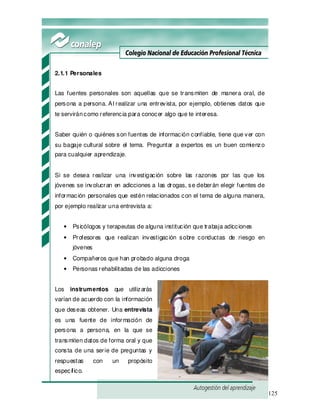 125
2.1.1 Personales
Las fuentes personales son aquellas que se transmiten de manera oral, de
persona a persona. Al realizar una entrevista, por ejemplo, obtienes datos que
te serviráncomo referencia para conocer algo que te interesa.
Saber quién o quiénes son fuentes de información confiable, tiene que ver con
su bagaje cultural sobre el tema. Preguntar a expertos es un buen comienzo
para cualquier aprendizaje.
Si se desea realizar una investigación sobre las razones por las que los
jóvenes se involucran en adicciones a las drogas, se deberán elegir fuentes de
información personales que estén relacionados con el tema de alguna manera,
por ejemplo realizar una entrevista a:
• Psicólogos y terapeutas de alguna institución que trabaja adicciones
• Profesores que realizan investigación sobre conductas de riesgo en
jóvenes
• Compañeros que han probado alguna droga
• Personas rehabilitadas de las adicciones
Los instrumentos que utilizarás
varían de acuerdo con la información
que deseas obtener. Una entrevista
es una fuente de información de
persona a persona, en la que se
transmiten datos de forma oral y que
consta de una serie de preguntas y
respuestas con un propósito
específico.
 