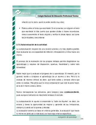 206
relación con tu texto, quizá no estás siendo muy claro
• Platica sobre el tema que escribiste: Si al comentar con alguien el texto
que escribiste te das cuenta que quedan dudas o frases inconclusas,
revisa nuevamente el texto original y verifica la ideas tópico, así como
las principales y secundarias
2.7.5 Autoevaluación de la actividad
La autoevaluación requiere de una revisión precisa y lo más objetiva posible.
Auto evaluarse es una capacidad de reflexión, introspección y crítica hacia uno
mismo.
El proceso de la evaluación de tus propios trabajos permite diagnosticar tus
aprendizajes y requiere de disposición, apertura, flexibilidad y sobre todo
honestidad.
Nadie mejor que tú evaluará el progreso de tu aprendizaje. El maestro, por lo
general, tiende a comparar el aprendizaje de un alumno a otro. Pero tú lo
evalúas de manera vertical, es decir, qué tanto sabes y conoces ahora que
antes no sabías. Recuerda que la única comparación que vale la pena hacer,
es la de ti mismo antes y ahora.
Nunca menosprecies tus esfuerzos, pero tampoco seas condescendiente,
pues aunque el esfuerzo es importante tampoco lo es todo.
La autoevaluación te ayuda a comprender tu “talón de Aquiles”, es decir, tus
errores y tienes la oportunidad de mejorar y aprender de tus limitaciones,
siempre y cuando así lo quieras y decidas.
La evaluación externa se basa en criterios generales, la evaluación que haces
tú mismo es particular e individual y se hace bajo criterios específicos.
 