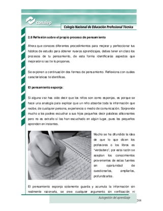 208
2.8 Reflexión sobre el propio proceso de pensam iento
Ahora que conoces diferentes procedimientos para mejorar y perfeccionar tus
hábitos de estudio para obtener nuevos aprendizajes, debes tener en claro los
procesos de tu pensamiento, de esta forma identificarás aspectos que
mejoraránsi así te lo propones.
Se exponen a continuación dos formas de pensamiento. Reflexiona con cuáles
características te identificas.
El pensamiento esponja:
Si alguna vez has oído decir que los niños son como esponjas, es porque se
hace una analogía para explicar que un niño absorbe toda la información que
recibe, de cualquier persona, experiencia o medio de comunicación. Sorprende
mucho a los padres escuchar a sus hijos pequeños decir palabras altisonantes
pero no es extraño si las han escuchado en algún lugar, pues los pequeños
aprenden en instantes.
Mucho se ha difundido la idea
de que lo que dicen los
profesores o los libros es
“verdadero”, por esta razón se
aceptan los conocimientos
provenientes de estas fuentes
sin oportunidad de
cuestionarlos, ampliarlos,
profundizarlos.
El pensamiento esponja solamente guarda y acumula la información sin
realmente razonarla, se cree cualquier argumento sin verificación ni
 