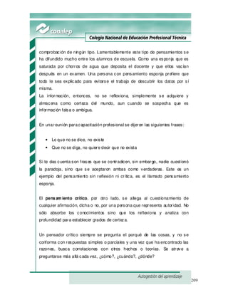 209
comprobación de ningún tipo. Lamentablemente este tipo de pensamientos se
ha difundido mucho entre los alumnos de escuela. Como una esponja que es
saturada por chorros de agua que deposita el docente y que ellos vacían
después en un examen. Una persona con pensamiento esponja prefiere que
todo le sea explicado para evitarse el trabajo de descubrir los datos por sí
misma.
La información, entonces, no se reflexiona, simplemente se adquiere y
almacena como certeza del mundo, aun cuando se sospecha que es
información falsa o ambigua.
En unareunión paracapacitación profesional se dijeron las siguientes frases:
• Lo que no se dice, no existe
• Que no se diga, no quiere decir que no exista
Si te das cuenta son frases que se contradicen, sin embargo, nadie cuestionó
la paradoja, sino que se aceptaron ambas como verdaderas. Este es un
ejemplo del pensamiento sin reflexión ni crítica, es el llamado pensamiento
esponja.
El pensam iento crítico, por otro lado, se allega al cuestionamiento de
cualquier afirmación, dicha o no, por una persona que representa autoridad. No
sólo absorbe los conocimientos sino que los reflexiona y analiza con
profundidad para establecer grados de certeza.
Un pensador crítico siempre se pregunta el porqué de las cosas, y no se
conforma con respuestas simples o parciales y una vez que ha encontrado las
razones, busca correlaciones con otros hechos o teorías. Se atreve a
preguntarse más allá cada vez, ¿cómo?, ¿cuándo?, ¿dónde?
 