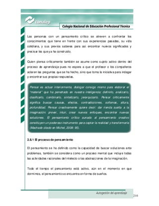 210
Las personas con un pensamiento crítico se atreven a confrontar los
conocimientos que tiene en frente con sus experiencias pasadas, su vida
cotidiana, y sus previos saberes para así encontrar nuevos significados y
precisar los queya ha construido.
Quien piensa críticamente también se asume como sujeto activo dentro del
proceso de aprendizaje pues no espera a que el profesor o los compañeros
aclaren las preguntas que se ha hecho, sino que toma la iniciativa para indagar
y encontrar sus propias respuestas.
Pensar es actuar interiormente, dialogar consigo mismo para elaborar el
“material” que ha penetrado en nuestra inteligencia: definirlo, analizarlo,
clasificarlo, combinarlo, sintetizarlo, jerarquizarlo. Pensar críticamente
significa buscar causas, efectos, contradicciones, sofismas, altura,
profundidad. Pensar creativamente quiere decir: dar rienda suelta a la
imaginación: prever, intuir, crear nuevos enfoques, encontrar nuevas
soluciones. El pensamiento crítico aunado al pensamiento creativo
constituyen un poderoso instrumento para captar la realidad y transformarla
(Machado citado en Michel, 2008: 95).
2.8.1 El proceso de pensam iento
El pensamiento se ha definido como la capacidad de buscar soluciones ante
problemas, también se considera como un proceso mental que incluye todas
las actividades racionales del intelecto o las abstracciones de la imaginación.
Todo el tiempo el pensamiento está activo, aún en el momento en que
dormimos, el pensamientose encuentra enforma de sueños.
 