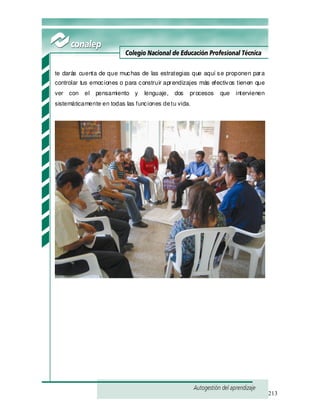 213
te darás cuenta de que muchas de las estrategias que aquí se proponen para
controlar tus emociones o para construir aprendizajes más efectivos tienen que
ver con el pensamiento y lenguaje, dos procesos que intervienen
sistemáticamente en todas las funciones detu vida.
 