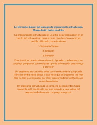 2.1. Elementos básicos del lenguaje de programación estructurado.
Manipulación básica de datos
La programación estructurada es un estilo de programación en el
cual, la estructura de un programa se hace tan clara como sea
posible utilizando tres estructuras:
1. Secuencia Simple
2. Selección
3. Iteración
Estos tres tipos de estructuras de control pueden combinarse para
producir programas con cualquier tipo de información que se vaya
a procesar.
Un programa estructurado tiene como característica que puede
leerse de arriba hacia abajo lo que hace que el programa sea más
fácil de leer y comprender por otros programadores facilitando así
su mantenimiento.
Un programa estructurado se compone de segmentos. Cada
segmento está constituido por una entrada y una salida, tal
segmento de denomina un programa propi.
 