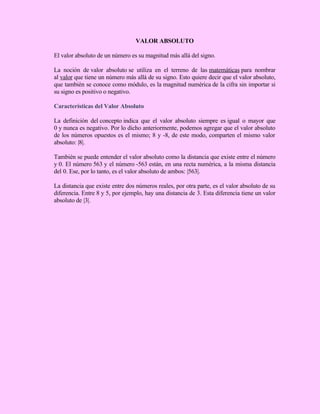 VALOR ABSOLUTO
El valor absoluto de un número es su magnitud más allá del signo.
La noción de valor absoluto se utiliza en el terreno de las matemáticas para nombrar
al valor que tiene un número más allá de su signo. Esto quiere decir que el valor absoluto,
que también se conoce como módulo, es la magnitud numérica de la cifra sin importar si
su signo es positivo o negativo.
Características del Valor Absoluto
La definición del concepto indica que el valor absoluto siempre es igual o mayor que
0 y nunca es negativo. Por lo dicho anteriormente, podemos agregar que el valor absoluto
de los números opuestos es el mismo; 8 y -8, de este modo, comparten el mismo valor
absoluto: |8|.
También se puede entender el valor absoluto como la distancia que existe entre el número
y 0. El número 563 y el número -563 están, en una recta numérica, a la misma distancia
del 0. Ese, por lo tanto, es el valor absoluto de ambos: |563|.
La distancia que existe entre dos números reales, por otra parte, es el valor absoluto de su
diferencia. Entre 8 y 5, por ejemplo, hay una distancia de 3. Esta diferencia tiene un valor
absoluto de |3|.
 