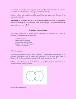 Los elementos contenidos en un conjunto numérico se denominan elementos del conjunto.
Se denotan mediante llaves con comas que separan cada elemento.
Podemos utilizar una notación específica para indicar que algo es un elemento de un
conjunto determinado.
Por ejemplo, si tuviéramos A= {1,2,3,4}, podríamos escribir que 3 ∈ A, lo que significa
que 3 es un elemento de A. Sin embargo, como es evidente que 5 no es un elemento de A,
se puede denotar como 5 ∉ A.
Operaciones usando conjuntos
Bajo ciertas condiciones, se pueden realizar operaciones de conjuntos en la teoría de
conjuntos. Algunas operaciones básicas son:
 Unión de conjuntos
 Intersección de conjuntos
 Complemento de un conjunto
 Producto cartesiano de conjuntos
 Diferencia de conjuntos.
Unión de conjuntos
Una unión de conjuntos se denota con el símbolo ∪ y contiene todos los elementos de los
conjuntos relacionados. Así, si tenemos los conjuntos A y B, la unión serán todos los
elementos de A y B. Matemáticamente, la unión de A y B se verá como A ∪ B.
Si A={1,2,3,4} y B={3,4,5,6,7}, A ∪ B={1,2,3,4,5,6,7}. Esto se puede representar en un
diagrama de Venn como el siguiente:
Intersección de conjuntos
 