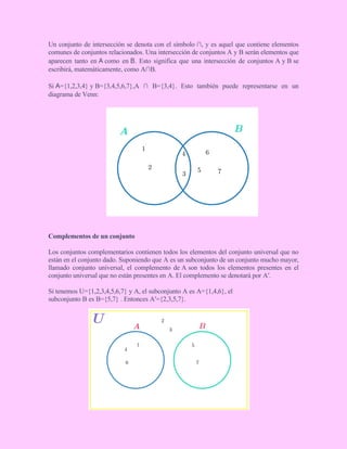 Un conjunto de intersección se denota con el símbolo ∩, y es aquel que contiene elementos
comunes de conjuntos relacionados. Una intersección de conjuntos A y B serán elementos que
aparecen tanto en A como en B. Esto significa que una intersección de conjuntos A y B se
escribirá, matemáticamente, como A∩B.
Si A={1,2,3,4} y B={3,4,5,6,7},A ∩ B={3,4}. Esto también puede representarse en un
diagrama de Venn:
Complementos de un conjunto
Los conjuntos complementarios contienen todos los elementos del conjunto universal que no
están en el conjunto dado. Suponiendo que A es un subconjunto de un conjunto mucho mayor,
llamado conjunto universal, el complemento de A son todos los elementos presentes en el
conjunto universal que no están presentes en A. El complemento se denotará por A′.
Si tenemos U={1,2,3,4,5,6,7} y A, el subconjunto A es A={1,4,6}, el
subconjunto B es B={5,7} . Entonces A′={2,3,5,7}.
 