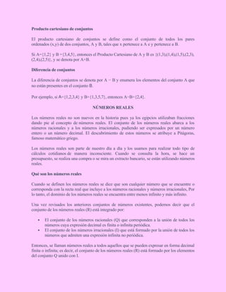 Producto cartesiano de conjuntos
El producto cartesiano de conjuntos se define como el conjunto de todos los pares
ordenados (x,y) de dos conjuntos, A y B, tales que x pertenece a A e y pertenece a B.
Si A={1,2} y B ={3,4,5}, entonces el Producto Cartesiano de A y B es {(1,3),(1,4),(1,5),(2,3),
(2,4),(2,5)}, y se denota por A×B.
Diferencia de conjuntos
La diferencia de conjuntos se denota por A − B y enumera los elementos del conjunto A que
no están presentes en el conjunto B.
Por ejemplo, si A={1,2,3,4} y B={1,3,5,7}, entonces A−B={2,4}.
NÚMEROS REALES
Los números reales no son nuevos en la historia pues ya los egipcios utilizaban fracciones
dando pie al concepto de números reales. El conjunto de los números reales abarca a los
números racionales y a los números irracionales, pudiendo ser expresados por un número
entero o un número decimal. El descubrimiento de estos números se atribuye a Pitágoras,
famoso matemático griego.
Los números reales son parte de nuestro día a día y los usamos para realizar todo tipo de
cálculos cotidianos de manera inconsciente. Cuando se consulta la hora, se hace un
presupuesto, se realiza una compra o se mira un extracto bancario, se están utilizando números
reales.
Qué son los números reales
Cuando se definen los números reales se dice que son cualquier número que se encuentre o
corresponda con la recta real que incluye a los números racionales y números irracionales, Por
lo tanto, el dominio de los números reales se encuentra entre menos infinito y más infinito.
Una vez revisados los anteriores conjuntos de números existentes, podemos decir que el
conjunto de los números reales (R) está integrado por:
 El conjunto de los números racionales (Q) que corresponden a la unión de todos los
números cuya expresión decimal es finita o infinita periódica.
 El conjunto de los números irracionales (I) que está formado por la unión de todos los
números que admiten una expresión infinita no periódica.
Entonces, se llaman números reales a todos aquellos que se pueden expresar en forma decimal
finita o infinita; es decir, el conjunto de los números reales (R) está formado por los elementos
del conjunto Q unido con I.
 