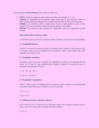 Las principales características de los números reales son:
 Orden. Todos los números reales siguen un orden, por ejemplo 1, 2, 3, 4 …
 Integral. La integridad de los números reales marca que no hay espacios vacíos, es
decir, cada conjunto que dispone de un límite superior tiene un límite más pequeño.
 Infinitos. Los números reales no tienen final, ni por el lado positivo ni por el lado
negativo. Por eso su dominio está entre menos infinito y más infinito.
 Decimal. Los números reales pueden ser expresados como una expansión decimal
infinita.
Operaciones de los números reales
Las distintas operaciones de los números reales cumplen con una serie de propiedades:
1) Propiedad Interna
Cuando se suman dos números reales el resultado que se obtiene es otro número real.
Lo mismo ocurre con la multiplicación de números reales, que también da como
resultado otro número real.
2) Propiedad Asociativa
El modo en que se asocian o agrupan los sumandos no influye en el resultado de una
suma. En el caso de una multiplicación tampoco importa la asociación pues el
resultado será siempre el mismo
a + (b + c) = (a + b) + c
a x (b x c) = (a x b) x c
3) Propiedad Conmutativa
Tanto la suma como la multiplicación de números reales cumplen con la propiedad
conmutativa que indica que el orden no varía el resultado.
a + b = b + a
a x b = b x a
4) Elemento neutro y elemento opuesto
En la suma el cero se convierte en el elemento neutro pues cualquier número que se
sume con el 0 va a dar como resultado el mismo número.
a + 0 = a
 