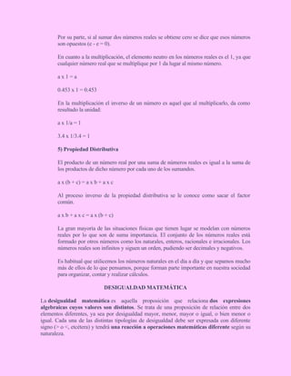 Por su parte, si al sumar dos números reales se obtiene cero se dice que esos números
son opuestos (e - e = 0).
En cuanto a la multiplicación, el elemento neutro en los números reales es el 1, ya que
cualquier número real que se multiplique por 1 da lugar al mismo número.
a x 1 = a
0.453 x 1 = 0.453
En la multiplicación el inverso de un número es aquel que al multiplicarlo, da como
resultado la unidad:
a x 1/a = 1
3.4 x 1/3.4 = 1
5) Propiedad Distributiva
El producto de un número real por una suma de números reales es igual a la suma de
los productos de dicho número por cada uno de los sumandos.
a x (b + c) = a x b + a x c
Al proceso inverso de la propiedad distributiva se le conoce como sacar el factor
común.
a x b + a x c = a x (b + c)
La gran mayoría de las situaciones físicas que tienen lugar se modelan con números
reales por lo que son de suma importancia. El conjunto de los números reales está
formado por otros números como los naturales, enteros, racionales e irracionales. Los
números reales son infinitos y siguen un orden, pudiendo ser decimales y negativos.
Es habitual que utilicemos los números naturales en el día a día y que sepamos mucho
más de ellos de lo que pensamos, porque forman parte importante en nuestra sociedad
para organizar, contar y realizar cálculos.
DESIGUALDAD MATEMÁTICA
La desigualdad matemática es aquella proposición que relaciona dos expresiones
algebraicas cuyos valores son distintos. Se trata de una proposición de relación entre dos
elementos diferentes, ya sea por desigualdad mayor, menor, mayor o igual, o bien menor o
igual. Cada una de las distintas tipologías de desigualdad debe ser expresada con diferente
signo (> o <, etcétera) y tendrá una reacción a operaciones matemáticas diferente según su
naturaleza.
 