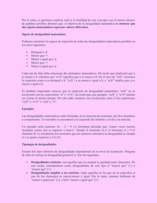 Por lo tanto, si queremos explicar cuál es la finalidad de este concepto con el menor número
de palabras posibles diremos que; el objetivo de la desigualdad matemática es mostrar que
dos sujetos matemáticos expresan valores diferentes.
Signos de desigualdad matemática
Podemos sintetizar los signos de expresión de todas las desigualdades matemáticas posibles en
los cinco siguientes:
 Desigual a: ≠
 Menor que: <
 Menor o igual que: ≤
 Mayor que: >
 Mayor o igual que: ≥
Cada una de ellas debe relacionar dos elementos matemáticos. De modo que implicaría que a
es menor a b, mientras que “a>b” significa que a es mayor a b. En el caso de “a≠b”, leeremos
la expresión como a es desigual a b, “a≤b”; a es menor o igual a b, y “a≥b” implica que a es
mayor o igual a b.
Es también importante conocer que la expresión de desigualdad matemática “a≠b” no es
excluyente con las expresiones “a” y “a>b”, de modo que, por ejemplo, “a≠b” y “a>b” pueden
ser ciertas al mismo tiempo. Por otro lado, tampoco son excluyentes entre sí las expresiones
“a≥b” y “a>b” o “a≤b” y “a”.
Ejemplos
Las desigualdades matemáticas están formadas, en la mayoría de ocasiones, por dos miembros
o componentes. Un miembro se encontrará a la izquierda del símbolo y el otro a la derecha.
Un ejemplo sería expresar: 4x – 2 > 9. Lo leeríamos diciendo que “cuatro veces nuestra
incógnita menos dos es superior a nueve”. Siendo el elemento 4x-2 el elemento A y 9 el
elemento B. La resolución nos mostraría que (en números naturales) la desigualdad se cumple
si x es igual o superior a 3 (x≥3).
Tipología de desigualdades
Existen dos tipos distintos de desigualdades dependiendo de su nivel de aceptación. Ninguna
de ellas no incluye la desigualdad general (≠). Son las siguientes:
 Desigualdades estrictas: son aquellas que no aceptan la igualdad entre elementos. De
este modo, entenderemos como desigualdades de este tipo el “mayor que” (>) o
“menor que” (<).
 Desigualdades amplias o no estrictas: todas aquellas en las que no se especifica si
uno de los elementos es mayor/menor o igual. Por lo tanto, estamos hablando de
“menor o igual que” (≤), o bien “mayor o igual que” (≥).
 