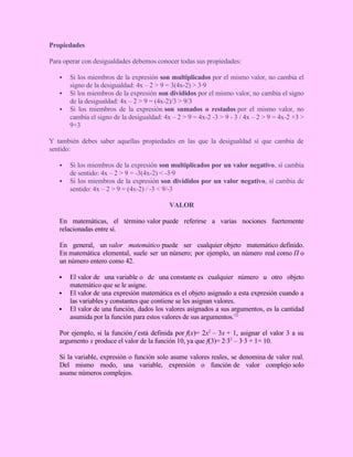 Propiedades
Para operar con desigualdades debemos conocer todas sus propiedades:
 Si los miembros de la expresión son multiplicados por el mismo valor, no cambia el
signo de la desigualdad: 4x – 2 > 9 = 3(4x-2) > 3·9
 Si los miembros de la expresión son divididos por el mismo valor, no cambia el signo
de la desigualdad: 4x – 2 > 9 = (4x-2)/3 > 9/3
 Si los miembros de la expresión son sumados o restados por el mismo valor, no
cambia el signo de la desigualdad: 4x – 2 > 9 = 4x-2 -3 > 9 - 3 / 4x – 2 > 9 = 4x-2 +3 >
9+3
Y también debes saber aquellas propiedades en las que la desigualdad sí que cambia de
sentido:
 Si los miembros de la expresión son multiplicados por un valor negativo, sí cambia
de sentido: 4x – 2 > 9 = -3(4x-2) < -3·9
 Si los miembros de la expresión son divididos por un valor negativo, sí cambia de
sentido: 4x – 2 > 9 = (4x-2) / -3 < 9/-3
VALOR
En matemáticas, el término valor puede referirse a varias nociones fuertemente
relacionadas entre sí.
En general, un valor matemático puede ser cualquier objeto matemático definido.
En matemática elemental, suele ser un número; por ejemplo, un número real como Π o
un número entero como 42.
 El valor de una variable o de una constante es cualquier número u otro objeto
matemático que se le asigne.
 El valor de una expresión matemática es el objeto asignado a esta expresión cuando a
las variables y constantes que contiene se les asignan valores.
 El valor de una función, dados los valores asignados a sus argumentos, es la cantidad
asumida por la función para estos valores de sus argumentos.12
Por ejemplo, si la función f está definida por f(x)= 2x2
– 3x + 1, asignar el valor 3 a su
argumento x produce el valor de la función 10, ya que f(3)= 2·32
– 3·3 + 1= 10.
Si la variable, expresión o función solo asume valores reales, se denomina de valor real.
Del mismo modo, una variable, expresión o función de valor complejo solo
asume números complejos.
 