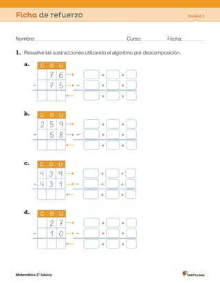 Matemática 2° básico
Nombre: Curso: Fecha:
Ficha de refuerzo Unidad 2
1. Resuelve las sustracciones utilizando el algoritmo por descomposición.
a. C D U
7 6 + +
– 7 5 – + +
+ +
b. C D U
2 5 9 + +
– 5 8 – + +
+ +
c. C D U
4 3 9 + +
– 4 3 1 – + +
+ +
d. C D U
2 7 + +
– 1 0 – + +
+ +
 