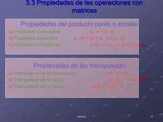 3.3 Propiedades de las operaciones con matricesPropiedades del producto punto o escalara) Propiedad conmutativau . v = v . ub) Propiedad distributivau. (v + w) = u . v + u . wc) Propiedad homogénea		(ru) . v = u . (r v) = r (u . v)Propiedades de las transpuestasa) Transpuesta de la transpuesta		( AT )T  = Ab) Transpuesta de la suma		( A + B )T = AT + BTc) Transpuesta del producto		( AB )T  = BT ATmatrices12