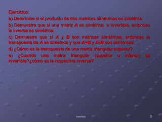 Ejercicios: a) Determine si el producto de dos matrices simétricas es simétricab) Demuestre que si una matriz A es simétrica  e invertible, entonces la inversa es simétrica.c) Demuestre que si A y B son matrices simétricas, entonces la transpuesta de A es simétrica y que A+B y A-B son simétricas.d) ¿Cómo es la transpuesta de una matriz triangular superior?e) ¿Cuando una matriz triangular (superior o inferior) es invertible?¿cómo es la respectiva inversa?matrices21