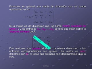 Entonces, en general una matriz de dimensión mxn se puede representar comoSi la matriz es de dimensión nxn, se llama matriz cuadrada de orden n, y las entradas a11, a22, ....,ann se dice que están sobre la diagonal principal de A.Dos matrices son iguales si tienen la misma dimensión y las entradas correspondientes son iguales. Una matriz es cero, denotada con O, si todas sus entradas son idénticamente igual a cero.matrices3