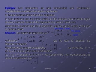 No carnecarneNo carnecarneEjemplo: Los habitantes de una comunidad con tendencias vegetarianas acuerdan las reglas siguientes:a) Nadie comerá carne dos días seguidosb) Una persona que no coma carne un día, lanzará una moneda legal al aire y comerá carne el día siguiente si y solo si, sale cruz.Determinar la proporción de la población que no comen carne y las que sí comen carne.Solución: La matriz de transición esAsimismo, 				por lo que la cadena de Markov es regular.Resolviendo la matriz aumentada		       se tiene que  s1 = 2t; s2 = t, lo que, junto con la restriccións1  + s2 = 1, resulta en 2t + t = 1, de donde t=1/3 y en consecuencia, el estado estacionario es matrices30