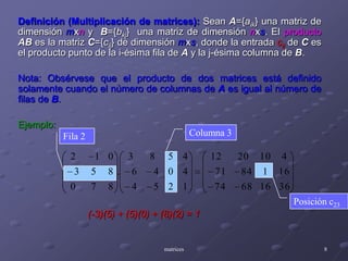 Columna 3Fila 2Posición c23Definición (Multiplicación de matrices):Sean A={aik} una matriz de dimensión mxn y  B={bkj}  una matriz de dimensión nxs. El productoAB es la matriz C={cij} de dimensión mxs, donde la entrada cij de C es el producto punto de la i-ésima fila de A y la j-ésima columna de B.Nota: Obsérvese que el producto de dos matrices está definido solamente cuando el número de columnas de A es igual al número de filas de B.Ejemplo:		(-3)(5) + (5)(0) + (8)(2) = 1matrices8