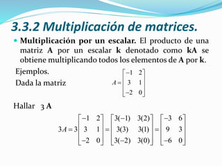 3.3.2 Multiplicación de matrices.
 Multiplicación por un escalar. El producto de una
matriz A por un escalar k denotado como kA se
obtiene multiplicando todos los elementos de A por k.
Ejemplos.
Dada la matriz
Hallar 3 A
1 2
3 1
2 0
A
 
   
  
1 2 3( 1) 3(2) 3 6
3 3 3 1 3(3) 3(1) 9 3
2 0 3( 2) 3(0) 6 0
A
       
            
            
 