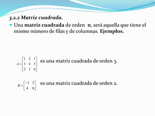 3.2.2 Matriz cuadrada.
 Una matriz cuadrada de orden n, será aquella que tiene el
mismo número de filas y de columnas. Ejemplos.
es una matriz cuadrada de orden 3.
es una matriz cuadrada de orden 2.
1 2 1
3 4 3
2 1 0
A
 
   
  
1 2
4 0
B
 
  
 
 