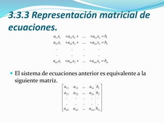 3.3.3 Representación matricial de
ecuaciones.
 El sistema de ecuaciones anterior es equivalente a la
siguiente matriz.
11 1 12 2 1 1
21 1 22 2 2 2
1 1 1 2
...
...
. . . .
. . . .
...
n n
n n
m m mn n m
a x a x a x b
a x a x a x b
a x a x a x b
   
   
   














mmnmm
n
n
b
b
b
aaa
aaa
aaa
.
.
...
.
.
.
.
.
.
.
.
...
...
2
1
11
22221
11211
 