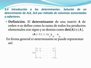 3.4 Introducción a los determinantes. Solución de un
determinante de 2x2, 3x3 por método de columnas aumentadas
y cofactores.
 Definición. El determinante de una matriz A de
orden n se define como la suma de todos los productos
elementales con signo y se denota como det(A) o  A .
En forma general el determinante se puede representar
así:
11 12 1
21 22 2
1 2
. . .
. . .
. . . . . .
. . . . . .
. . .
n
n
n n nn nxn
a a a
a a a
A
a a a
 
 
 
 
 
 
  
 