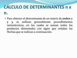 CÁLCULO DE DETERMINANTES n x
n.
 Para obtener el determinante de un matriz de orden 2
y 3, se utilizan generalmente procedimientos
nemotécnicos, en los cuales se suman todos los
productos elementales con signo que señalan las
flechas que se indican a continuación.
 