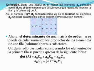 Definición. Dada una matriz A, el menor del elemento aij denotado
como Mij es el determinante que la submatriz que resulta de imprimir la
fila i y la columna j de A.
Así, el numero (-1)i+j Mij denotado como Cij es el cofactor del elemento
aij. En otras palabras los signos quedan como sigue (en dominó).
 Ahora, el determinante de una matriz de orden n se
puede calcular sumando los productos de los elementos
de una fila (columna) por sus cofactores.
Un desarrollo particular considerando los elementos de
la primera fila se puede expresar de la siguiente forma:
det (A) = a11C11 + a12C12 + a1nC1n
aij Cij = (-1)i+j aijMij




  ji
)1(
 