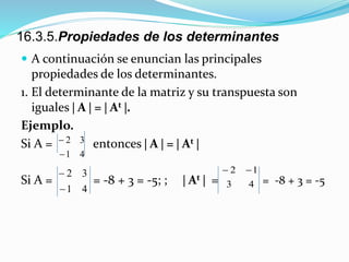 16.3.5.Propiedades de los determinantes
 A continuación se enuncian las principales
propiedades de los determinantes.
1. El determinante de la matriz y su transpuesta son
iguales  A  =  At .
Ejemplo.
Si A = entonces  A  =  At 
Si A = = -8 + 3 = -5; ;  At  = = -8 + 3 = -5
41
32


41
32


43
12 
 