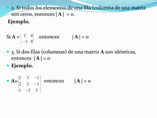  2. Si todos los elementos de una fila (columna de una matriz
son ceros, entonces  A  = 0.
Ejemplo.
Si A = entonces  A  = 0
 3. Si dos filas (columnas) de una matriz A son idénticas,
entonces  A  = 0
 Ejemplo.
 A= entonces  A  = 0
03
02

321
132
132



 