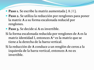  Paso 1. Se escribe la matriz aumentada  A   .
 Paso 2. Se utiliza la reducción por renglones para poner
la matriz A a su forma escalonada reducid por
renglones.
 Paso 3. Se decide si A es invertible.
Si la forma escalonada reducida por renglones de A es la
matriz identidad , entonces A-1 es la matriz que se
tiene a la derecha de la barra vertical.
Si la reducción de A conduce a un renglón de ceros a la
izquierda de la barra vertical, entonces A no es
invertible.
 