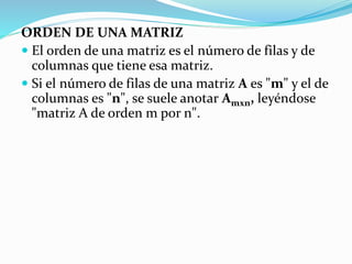 ORDEN DE UNA MATRIZ
 El orden de una matriz es el número de filas y de
columnas que tiene esa matriz.
 Si el número de filas de una matriz A es "m" y el de
columnas es "n", se suele anotar Amxn, leyéndose
"matriz A de orden m por n".
 