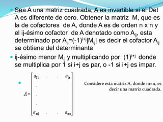  Sea A una matriz cuadrada, A es invertible si el Det
A es diferente de cero. Obtener la matriz M, que es
la de cofactores de A, donde A es de orden n x n y
el ij-ésimo cofactor de A denotado como Aij, esta
determinado por Aij=(-1)i+j|Mij| es decir el cofactor Aij
se obtiene del determinante
 ij-ésimo menor Mij y multiplicando por (1)i+j donde
se multiplica por 1 si i+j es par, o -1 si i+j es impar.
 Considere esta matriz A, donde m=n, es
decir una matriz cuadrada.
 