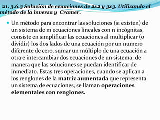 21. 3.6.3 Solución de ecuaciones de 2x2 y 3x3. Utilizando el
método de la inversa y Cramer.
 Un método para encontrar las soluciones (si existen) de
un sistema de m ecuaciones lineales con n incógnitas,
consiste en simplificar las ecuaciones al multiplicar (o
dividir) los dos lados de una ecuación por un numero
diferente de cero, sumar un múltiplo de una ecuación a
otra e intercambiar dos ecuaciones de un sistema, de
manera que las soluciones se puedan identificar de
inmediato. Estas tres operaciones, cuando se aplican a
los renglones de la matriz aumentada que representa
un sistema de ecuaciones, se llaman operaciones
elementales con renglones.
 