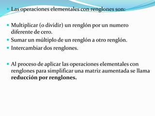  Las operaciones elementales con renglones son:
 Multiplicar (o dividir) un renglón por un numero
diferente de cero.
 Sumar un múltiplo de un renglón a otro renglón.
 Intercambiar dos renglones.
 Al proceso de aplicar las operaciones elementales con
renglones para simplificar una matriz aumentada se llama
reducción por renglones.
 