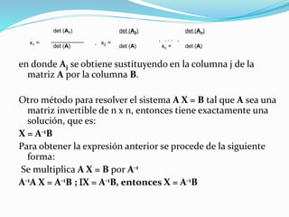 en donde Aj se obtiene sustituyendo en la columna j de la
matriz A por la columna B.
Otro método para resolver el sistema A X = B tal que A sea una
matriz invertible de n x n, entonces tiene exactamente una
solución, que es:
X = A-1B
Para obtener la expresión anterior se procede de la siguiente
forma:
Se multiplica A X = B por A-1
A-1A X = A-1B ; X = A-1B, entonces X = A-1B
x1 =
det (A1)
, x2 =
det (A2)
, . . . ,
xn =
det (An)
det (A) det (A) det (A)
 