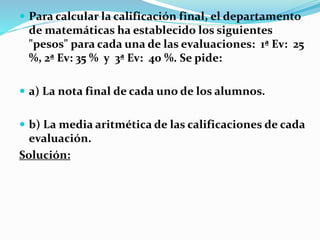  Para calcular la calificación final, el departamento
de matemáticas ha establecido los siguientes
"pesos" para cada una de las evaluaciones: 1ª Ev: 25
%, 2ª Ev: 35 % y 3ª Ev: 40 %. Se pide:
 a) La nota final de cada uno de los alumnos.
 b) La media aritmética de las calificaciones de cada
evaluación.
Solución:
 
