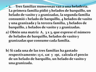  2. Tres familias numerosas van a una heladería.
La primera familia pidió 3 helados de barquillo, un
helado de vasito y 2 granizadas, la segunda familia
consumió 1 helado de barquillo, 4 helados de vasito
y una granizada y la tercera familia, 3 helados de
barquillo, 2 helados de vasito y 2 granizadas.
a) Obtén una matriz A, 3 x 3, que exprese el número
de helados de barquillo, helados de vasito y
granizadas que consume cada familia.
b) Si cada una de las tres familias ha gastado
respectivamente: 13 €, 12€ y 15€, calcula el precio
de un helado de barquillo, un helado de vasito y
una granizada.
 
