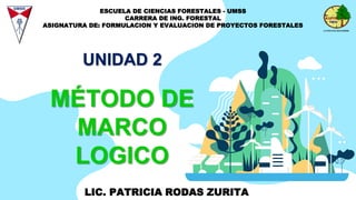 MÉTODO DE
MARCO
LOGICO
UNIDAD 2
LIC. PATRICIA RODAS ZURITA
ESCUELA DE CIENCIAS FORESTALES - UMSS
CARRERA DE ING. FORESTAL
ASIGNATURA DE: FORMULACION Y EVALUACION DE PROYECTOS FORESTALES
 