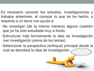 Es necesario conocer los estudios, investigaciones y
trabajos anteriores, al conocer lo que se ha hecho, a
respecto a un tema nos ayuda a:
• No investigar (de la misma manera) alguna cuestión
que ya ha sido estudiada muy a fondo.
• Estructurar más formalmente la idea de investigación
(ver investigación previa de los temas)
• Seleccionar la perspectiva (enfoque) principal desde la
cual se abordará la idea de investigación.
 