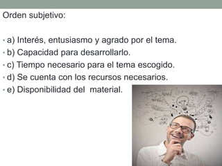 Orden subjetivo:
• a) Interés, entusiasmo y agrado por el tema.
• b) Capacidad para desarrollarlo.
• c) Tiempo necesario para el tema escogido.
• d) Se cuenta con los recursos necesarios.
• e) Disponibilidad del material.
 
