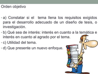 Orden objetivo
• a) Constatar si el tema llena los requisitos exigidos
para el desarrollo adecuado de un diseño de tesis, o
investigación.
• b) Qué sea de interés: interés en cuanto a la temática e
interés en cuanto al agrado por el tema.
• c) Utilidad del tema.
• d) Que presente un nuevo enfoque.
 