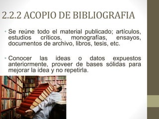 2.2.2 ACOPIO DE BIBLIOGRAFIA
• Se reúne todo el material publicado; artículos,
estudios críticos, monografías, ensayos,
documentos de archivo, libros, tesis, etc.
• Conocer las ideas o datos expuestos
anteriormente, proveer de bases sólidas para
mejorar la idea y no repetirla.
 
