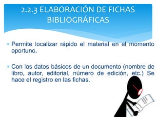  Permite localizar rápido el material en el momento
oportuno.
 Con los datos básicos de un documento (nombre de
libro, autor, editorial, número de edición, etc.) Se
hace el registro en las fichas.
2.2.3 ELABORACIÓN DE FICHAS
BIBLIOGRÁFICAS
 